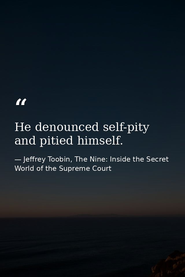 He denounced self-pity and pitied himself. — Jeffrey Toobin, The Nine: Inside the Secret World of the Supreme Court