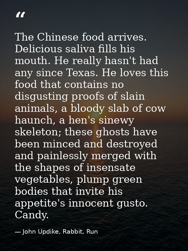 The Chinese food arrives. Delicious saliva fills his mouth. He really hasn't had any since Texas. He loves this food tha — John Updike, Rabbit, Run