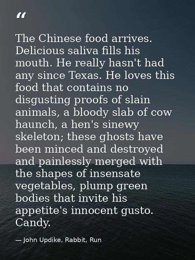 The Chinese food arrives. Delicious saliva fills his mouth. He really hasn't had any since Texas. He loves this food tha — John Updike, Rabbit, Run
