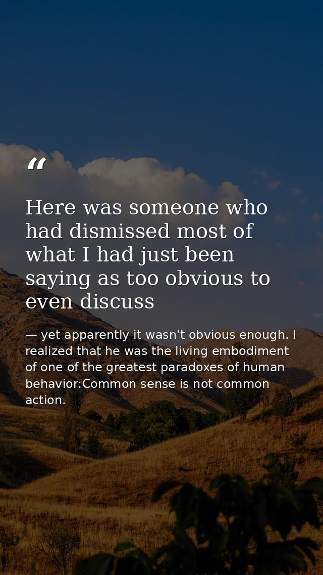 Here was someone who had dismissed most of what I had just been saying as too obvious to even discuss — yet apparently it wasn't obvious enough. I realized that he was the living embodiment of one of the greatest paradoxes of human behavior:Common sense is not common action.