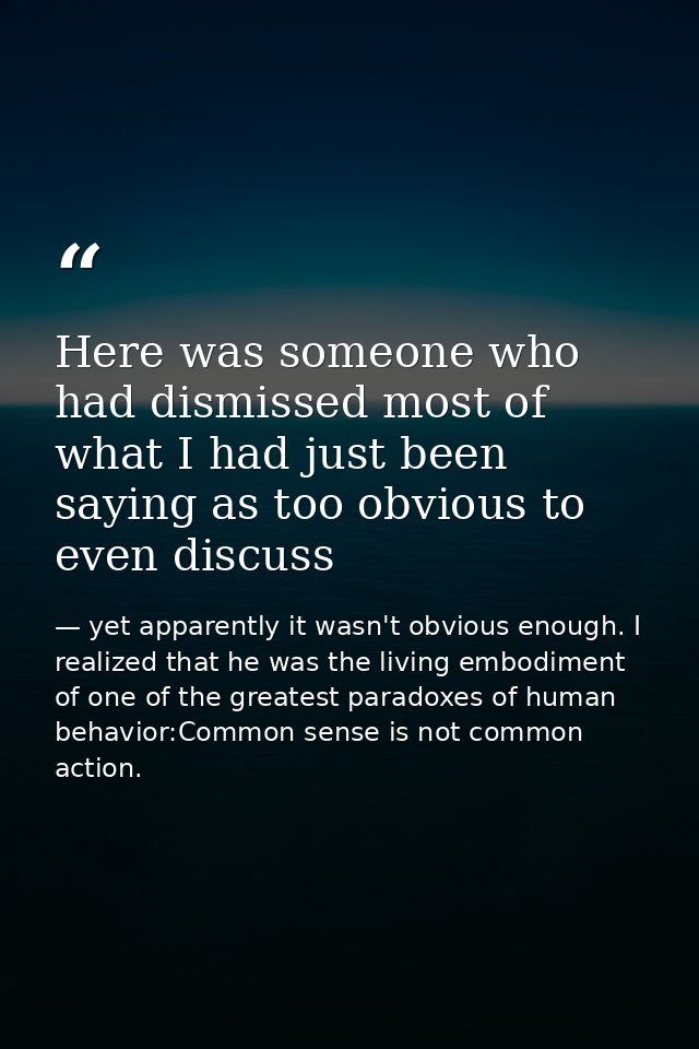 Here was someone who had dismissed most of what I had just been saying as too obvious to even discuss — yet apparently it wasn't obvious enough. I realized that he was the living embodiment of one of the greatest paradoxes of human behavior:Common sense is not common action.