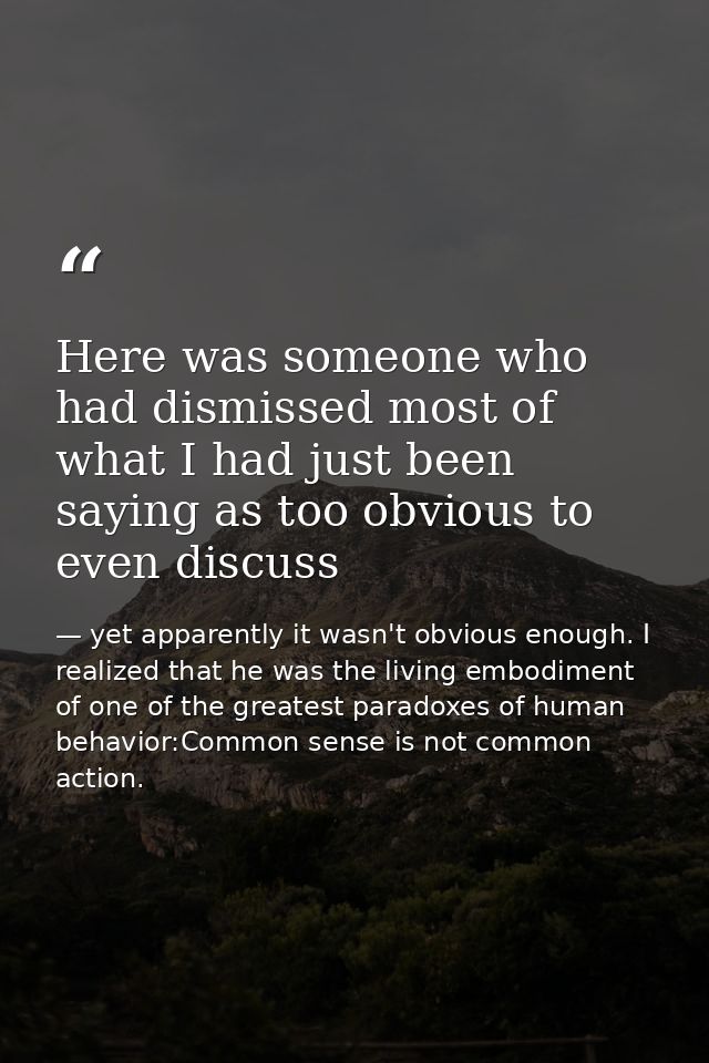 Here was someone who had dismissed most of what I had just been saying as too obvious to even discuss — yet apparently it wasn't obvious enough. I realized that he was the living embodiment of one of the greatest paradoxes of human behavior:Common sense is not common action.