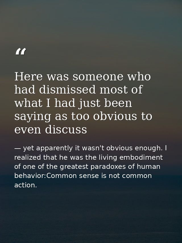 Here was someone who had dismissed most of what I had just been saying as too obvious to even discuss — yet apparently it wasn't obvious enough. I realized that he was the living embodiment of one of the greatest paradoxes of human behavior:Common sense is not common action.