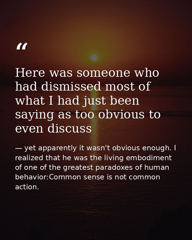 Here was someone who had dismissed most of what I had just been saying as too obvious to even discuss — yet apparently it wasn't obvious enough. I realized that he was the living embodiment of one of the greatest paradoxes of human behavior:Common sense is not common action.