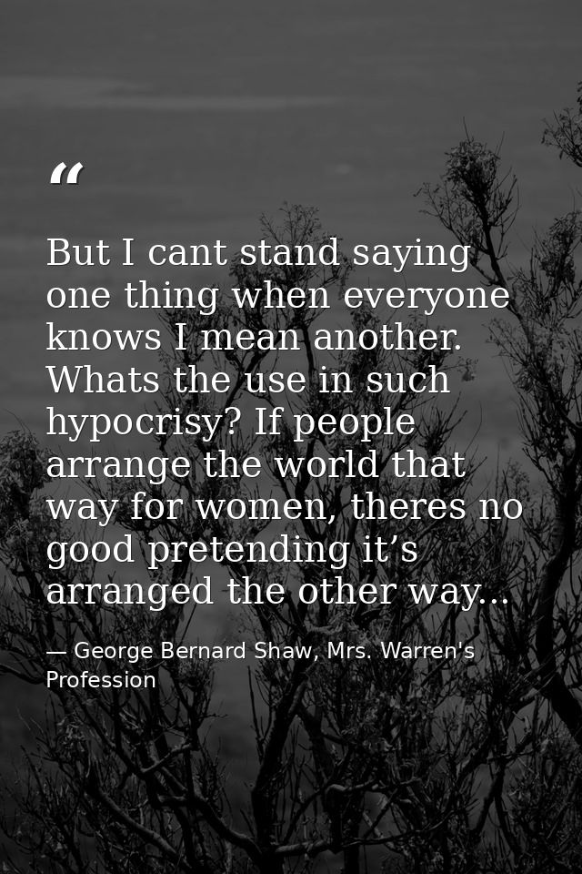 But I cant stand saying one thing when everyone knows I mean another. Whats the use in such hypocrisy? If people arrange — George Bernard Shaw, Mrs. Warren's Profession