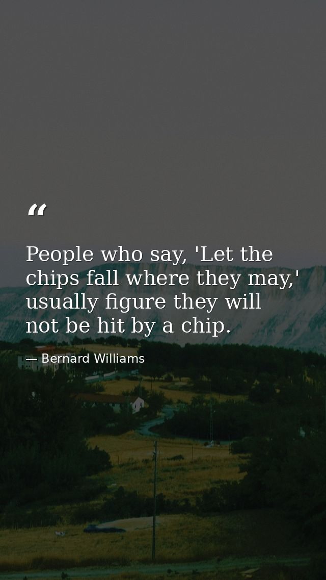 People who say, 'Let the chips fall where they may,' usually figure they will not be hit by a chip. — Bernard Williams