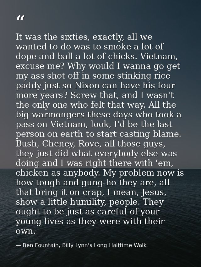 It was the sixties, exactly, all we wanted to do was to smoke a lot of dope and ball a lot of chicks. Vietnam, excuse me — Ben Fountain, Billy Lynn's Long Halftime Walk