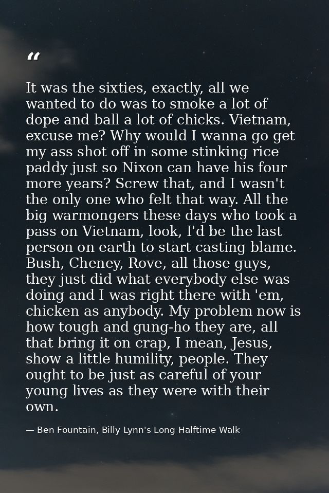 It was the sixties, exactly, all we wanted to do was to smoke a lot of dope and ball a lot of chicks. Vietnam, excuse me — Ben Fountain, Billy Lynn's Long Halftime Walk