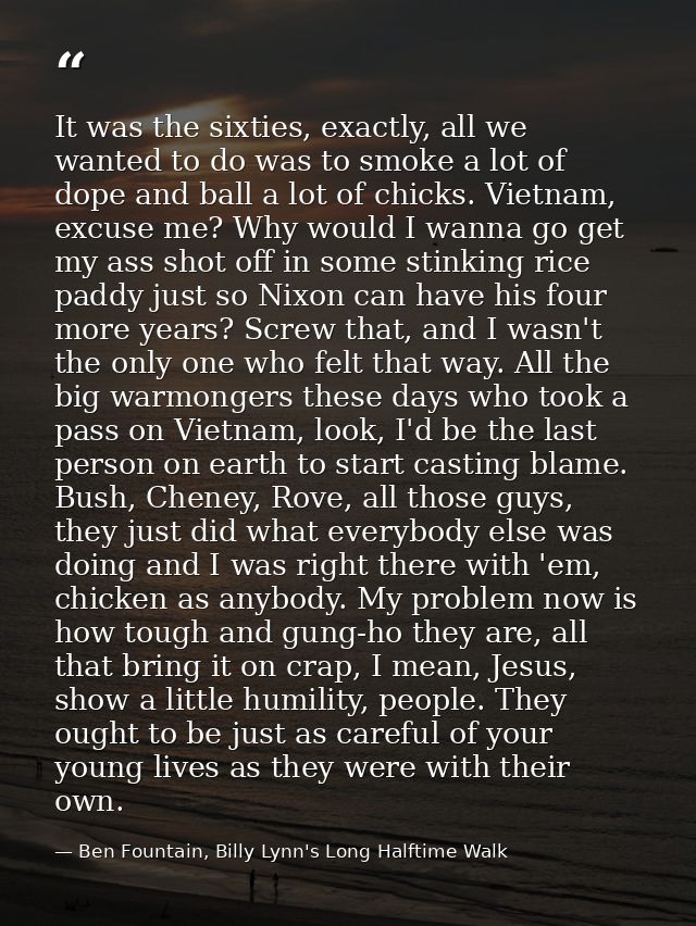 It was the sixties, exactly, all we wanted to do was to smoke a lot of dope and ball a lot of chicks. Vietnam, excuse me — Ben Fountain, Billy Lynn's Long Halftime Walk