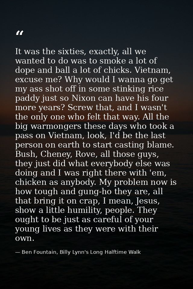 It was the sixties, exactly, all we wanted to do was to smoke a lot of dope and ball a lot of chicks. Vietnam, excuse me — Ben Fountain, Billy Lynn's Long Halftime Walk