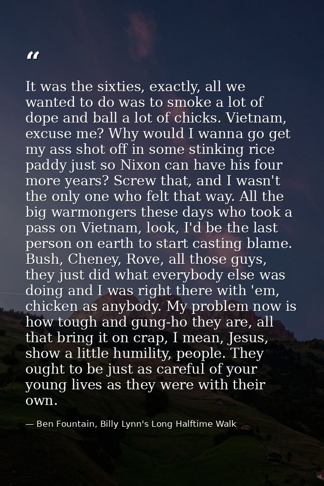 It was the sixties, exactly, all we wanted to do was to smoke a lot of dope and ball a lot of chicks. Vietnam, excuse me — Ben Fountain, Billy Lynn's Long Halftime Walk