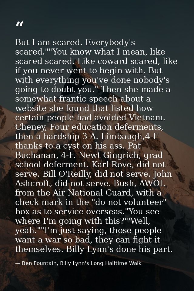 But I am scared. Everybody's scared.""You know what I mean, like scared scared. Like coward scared, like if you never we — Ben Fountain, Billy Lynn's Long Halftime Walk