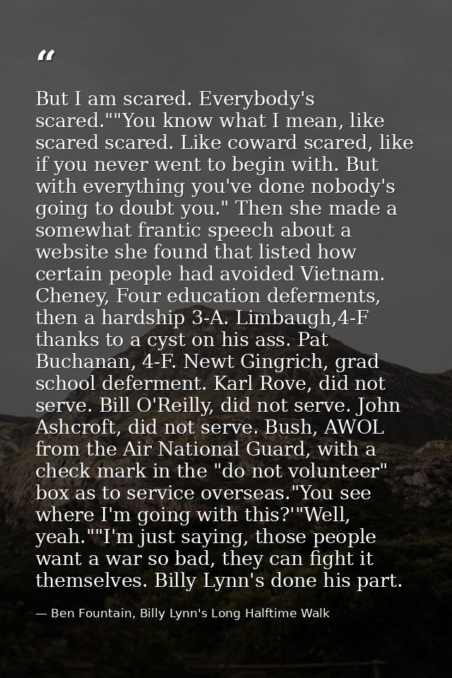 But I am scared. Everybody's scared.""You know what I mean, like scared scared. Like coward scared, like if you never we — Ben Fountain, Billy Lynn's Long Halftime Walk