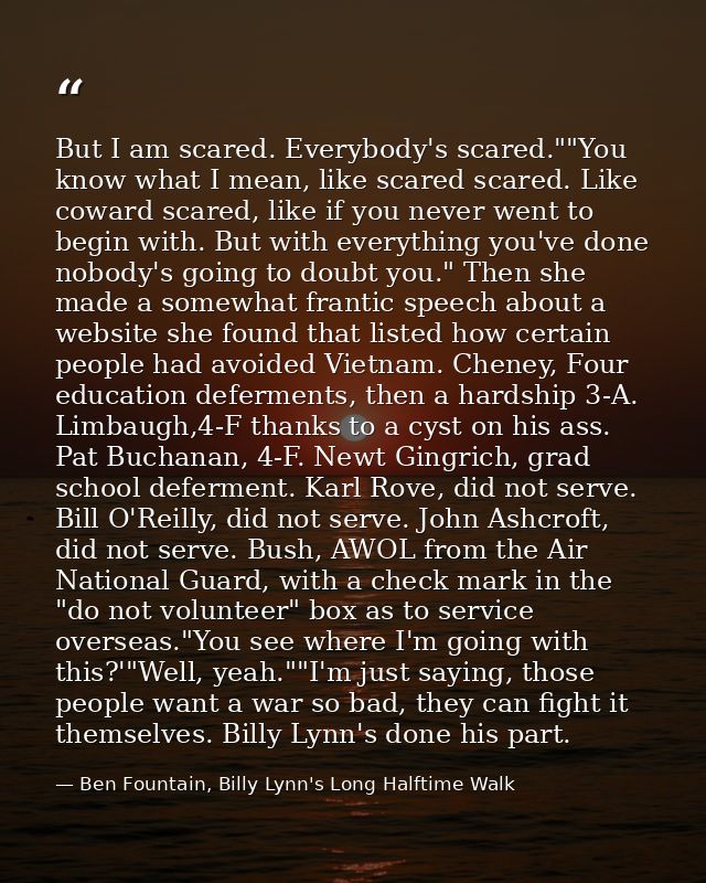 But I am scared. Everybody's scared.""You know what I mean, like scared scared. Like coward scared, like if you never we — Ben Fountain, Billy Lynn's Long Halftime Walk