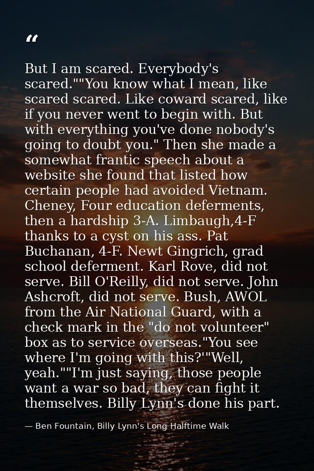 But I am scared. Everybody's scared.""You know what I mean, like scared scared. Like coward scared, like if you never we — Ben Fountain, Billy Lynn's Long Halftime Walk