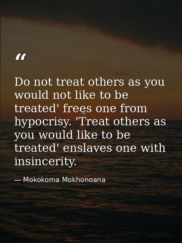 Do not treat others as you would not like to be treated' frees one from hypocrisy. 'Treat others as you would like to be — Mokokoma Mokhonoana