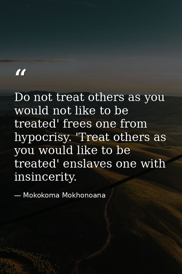 Do not treat others as you would not like to be treated' frees one from hypocrisy. 'Treat others as you would like to be — Mokokoma Mokhonoana