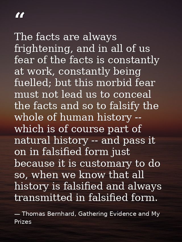 The facts are always frightening, and in all of us fear of the facts is constantly at work, constantly being fuelled; bu — Thomas Bernhard, Gathering Evidence and My Prizes