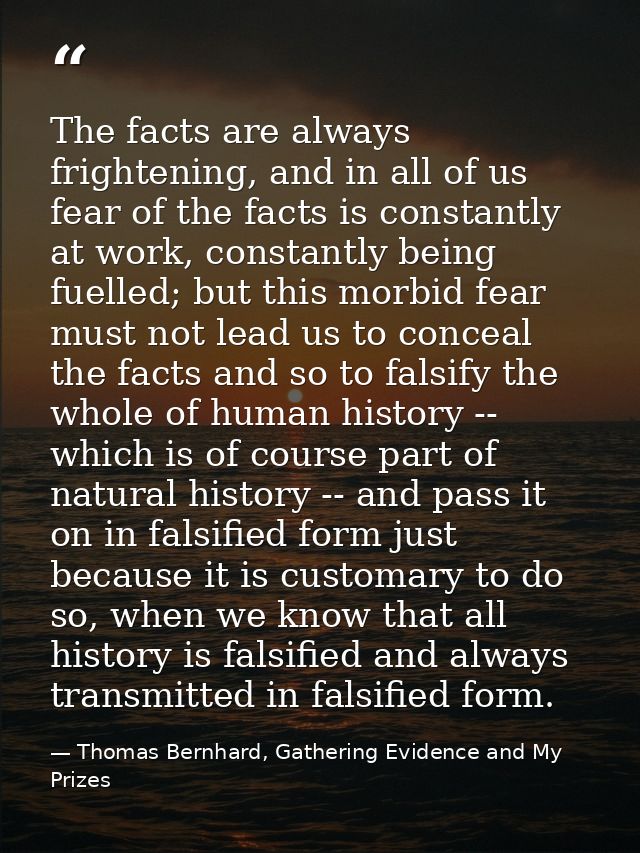 The facts are always frightening, and in all of us fear of the facts is constantly at work, constantly being fuelled; bu — Thomas Bernhard, Gathering Evidence and My Prizes