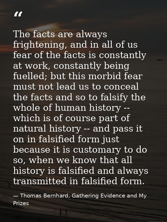 The facts are always frightening, and in all of us fear of the facts is constantly at work, constantly being fuelled; bu — Thomas Bernhard, Gathering Evidence and My Prizes