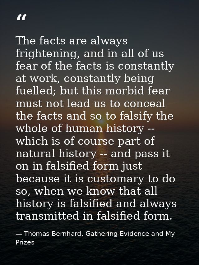 The facts are always frightening, and in all of us fear of the facts is constantly at work, constantly being fuelled; bu — Thomas Bernhard, Gathering Evidence and My Prizes