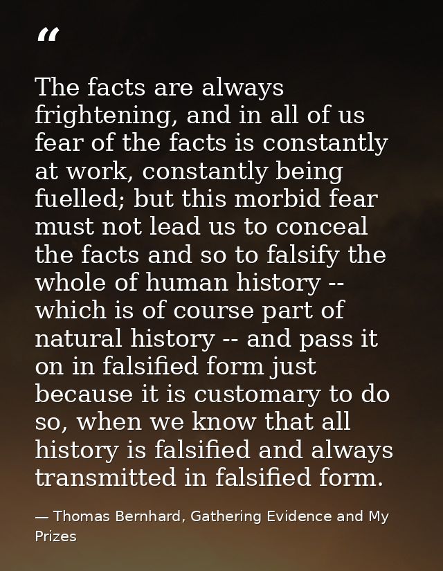 The facts are always frightening, and in all of us fear of the facts is constantly at work, constantly being fuelled; bu — Thomas Bernhard, Gathering Evidence and My Prizes