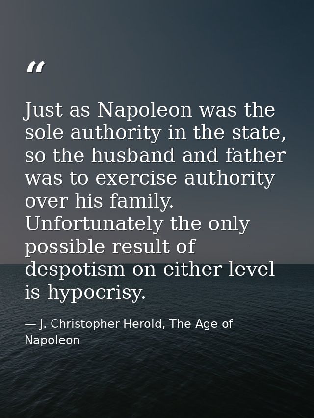 Just as Napoleon was the sole authority in the state, so the husband and father was to exercise authority over his famil — J. Christopher Herold, The Age of Napoleon