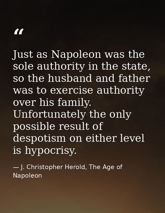 Just as Napoleon was the sole authority in the state, so the husband and father was to exercise authority over his famil — J. Christopher Herold, The Age of Napoleon