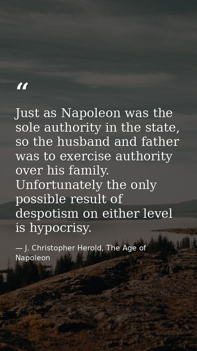 Just as Napoleon was the sole authority in the state, so the husband and father was to exercise authority over his famil — J. Christopher Herold, The Age of Napoleon