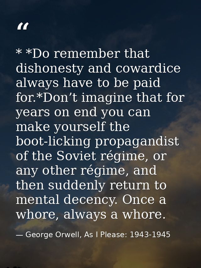 * *Do remember that dishonesty and cowardice always have to be paid for.*Don’t imagine that for years on end you can mak — George Orwell, As I Please: 1943-1945
