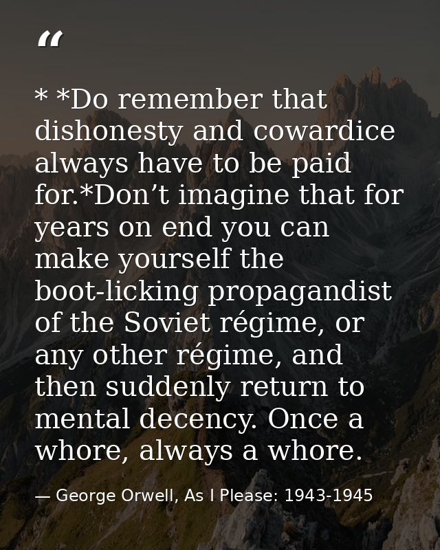 * *Do remember that dishonesty and cowardice always have to be paid for.*Don’t imagine that for years on end you can mak — George Orwell, As I Please: 1943-1945