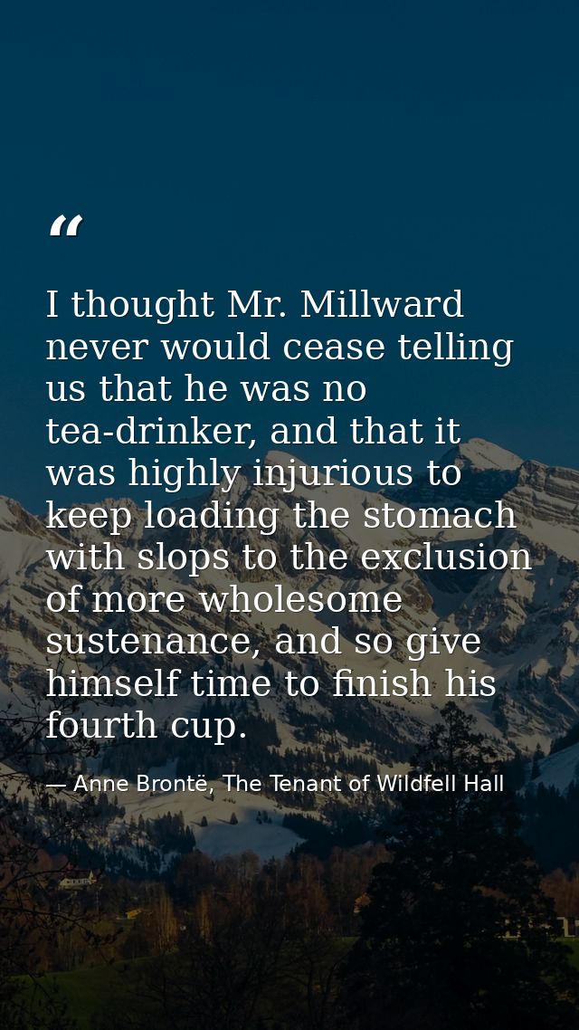 I thought Mr. Millward never would cease telling us that he was no tea-drinker, and that it was highly injurious to keep — Anne Brontë, The Tenant of Wildfell Hall