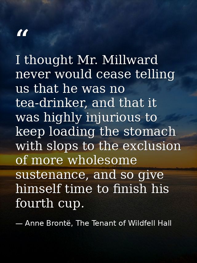 I thought Mr. Millward never would cease telling us that he was no tea-drinker, and that it was highly injurious to keep — Anne Brontë, The Tenant of Wildfell Hall