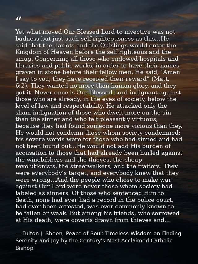 Yet what moved Our Blessed Lord to invective was not badness but just such self-righteousness as this…He said that the h — Fulton J. Sheen, Peace of Soul: Timeless Wisdom on Finding Serenity and Joy by the Century's Most Acclaimed Catholic Bishop