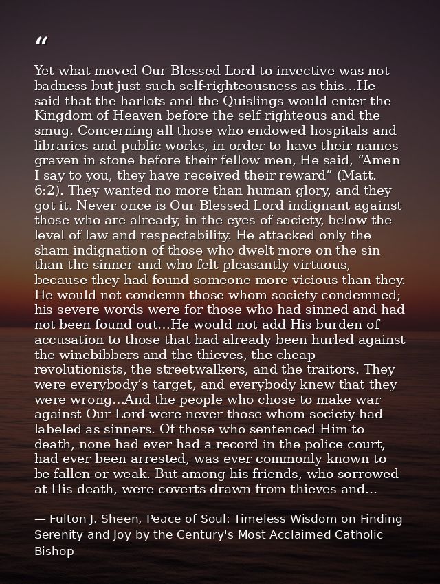Yet what moved Our Blessed Lord to invective was not badness but just such self-righteousness as this…He said that the h — Fulton J. Sheen, Peace of Soul: Timeless Wisdom on Finding Serenity and Joy by the Century's Most Acclaimed Catholic Bishop