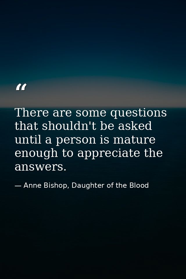 There are some questions that shouldn't be asked until a person is mature enough to appreciate the answers. — Anne Bishop, Daughter of the Blood