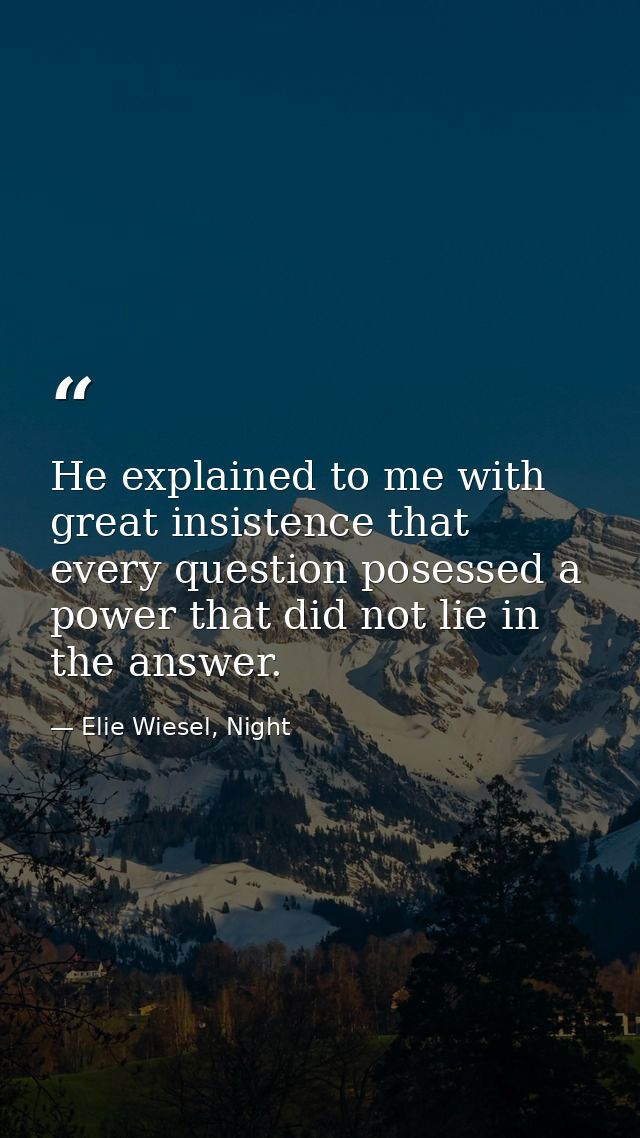 He explained to me with great insistence that every question posessed a power that did not lie in the answer. — Elie Wiesel, Night