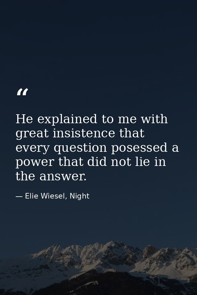 He explained to me with great insistence that every question posessed a power that did not lie in the answer. — Elie Wiesel, Night