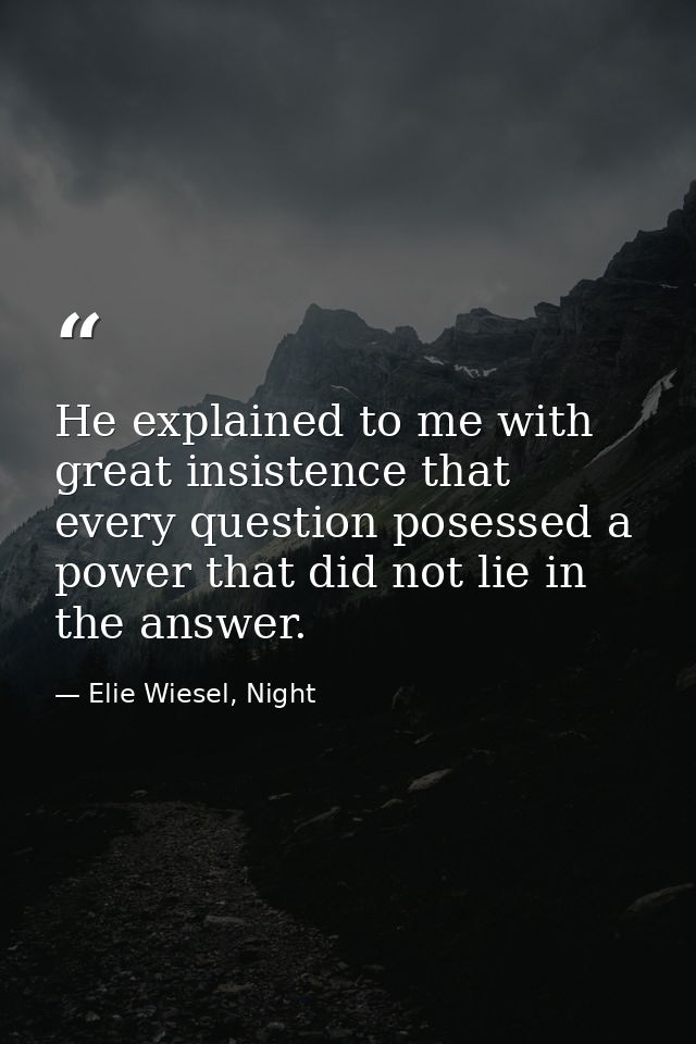 He explained to me with great insistence that every question posessed a power that did not lie in the answer. — Elie Wiesel, Night