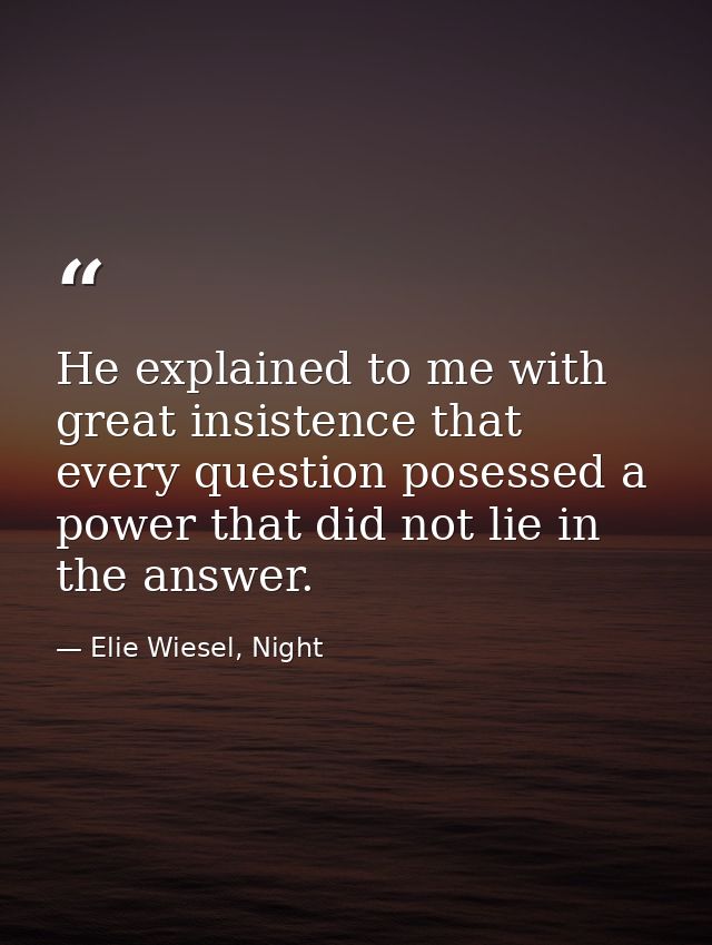 He explained to me with great insistence that every question posessed a power that did not lie in the answer. — Elie Wiesel, Night