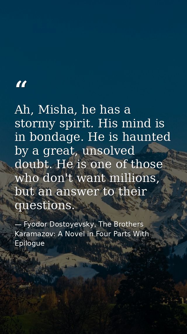 Ah, Misha, he has a stormy spirit. His mind is in bondage. He is haunted by a great, unsolved doubt. He is one of those  — Fyodor Dostoyevsky, The Brothers Karamazov: A Novel in Four Parts With Epilogue