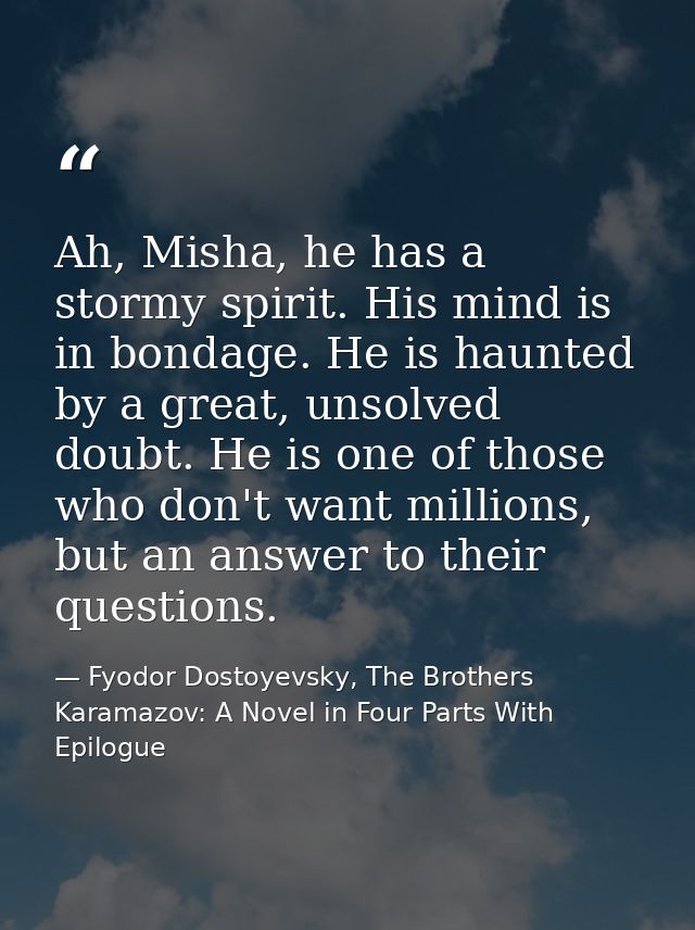 Ah, Misha, he has a stormy spirit. His mind is in bondage. He is haunted by a great, unsolved doubt. He is one of those  — Fyodor Dostoyevsky, The Brothers Karamazov: A Novel in Four Parts With Epilogue