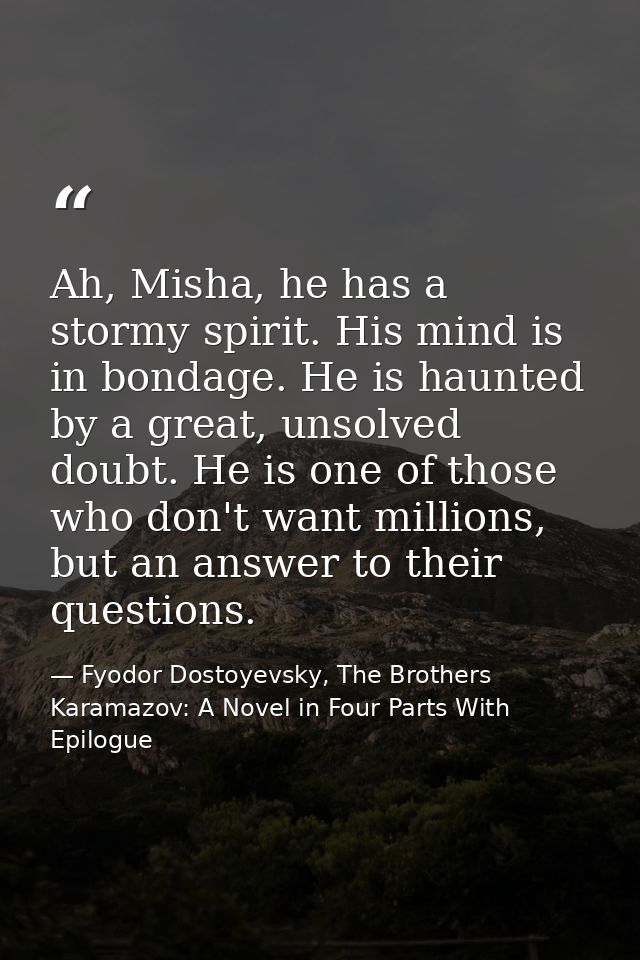 Ah, Misha, he has a stormy spirit. His mind is in bondage. He is haunted by a great, unsolved doubt. He is one of those  — Fyodor Dostoyevsky, The Brothers Karamazov: A Novel in Four Parts With Epilogue