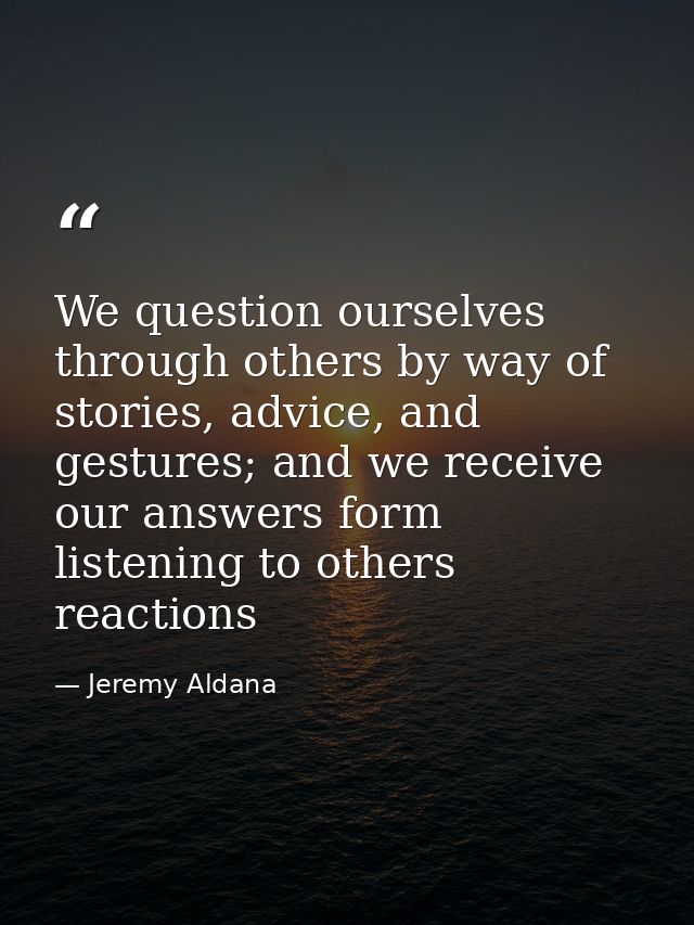 We question ourselves through others by way of stories, advice, and gestures; and we receive our answers form listening  — Jeremy Aldana