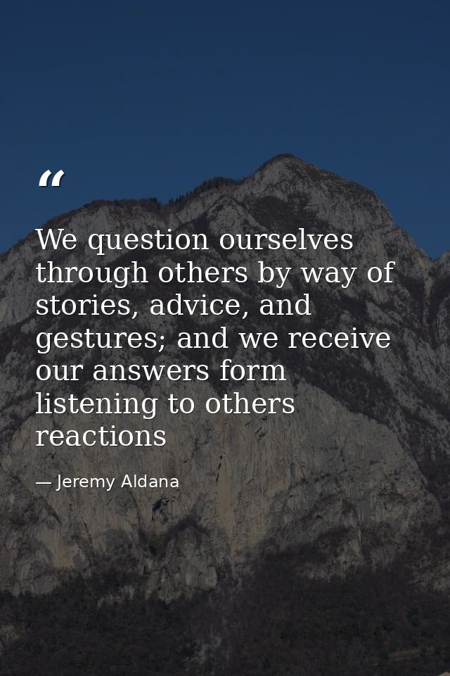 We question ourselves through others by way of stories, advice, and gestures; and we receive our answers form listening  — Jeremy Aldana
