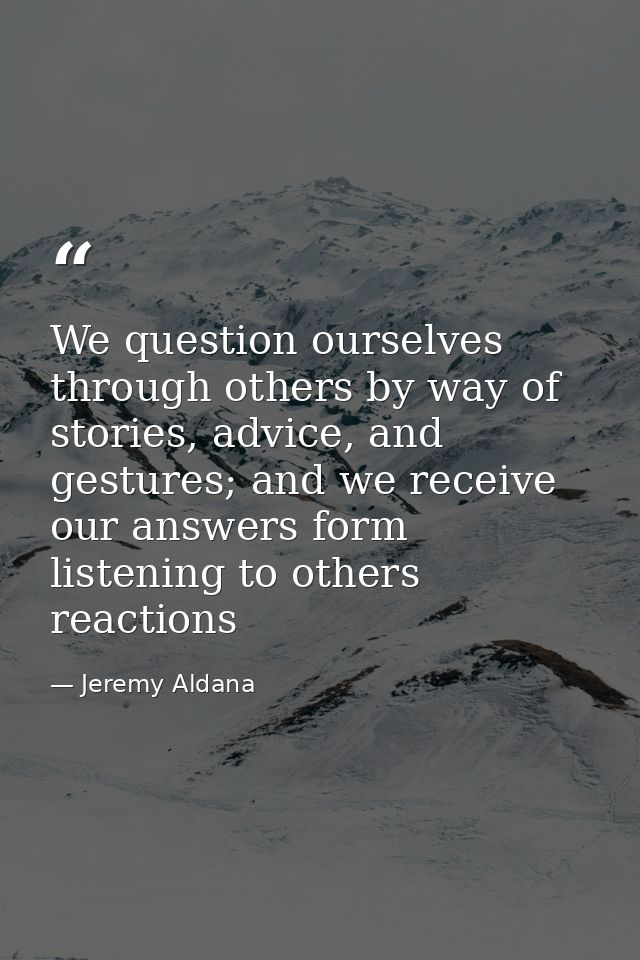 We question ourselves through others by way of stories, advice, and gestures; and we receive our answers form listening  — Jeremy Aldana