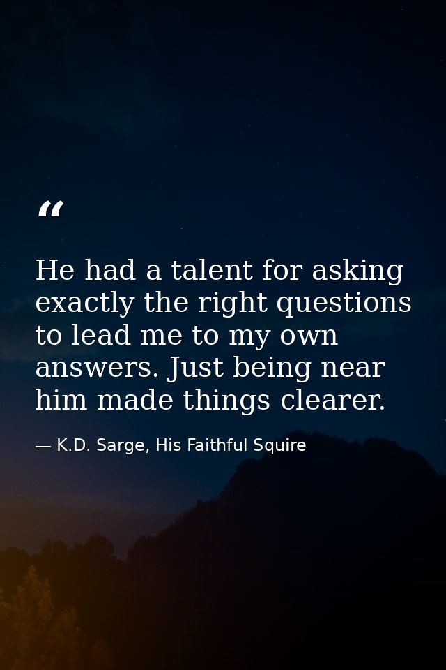 He had a talent for asking exactly the right questions to lead me to my own answers. Just being near him made things cle — K.D. Sarge, His Faithful Squire