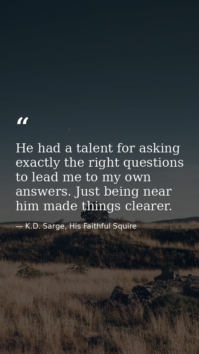 He had a talent for asking exactly the right questions to lead me to my own answers. Just being near him made things cle — K.D. Sarge, His Faithful Squire