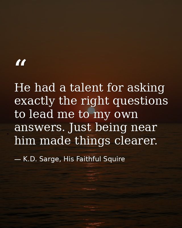 He had a talent for asking exactly the right questions to lead me to my own answers. Just being near him made things cle — K.D. Sarge, His Faithful Squire