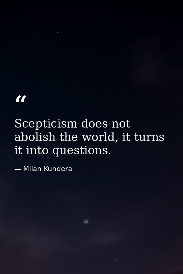 Scepticism does not abolish the world, it turns it into questions. — Milan Kundera
